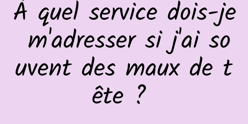 À quel service dois-je m'adresser si j'ai souvent des maux de tête ? 