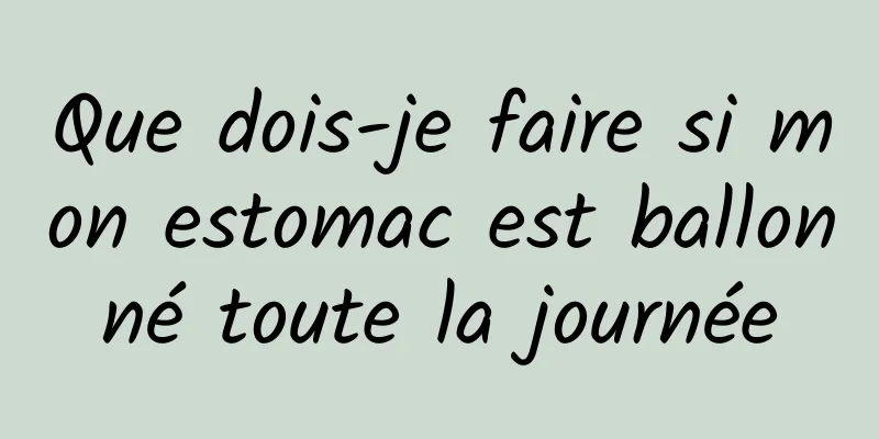 Que dois-je faire si mon estomac est ballonné toute la journée