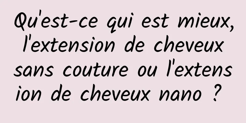 Qu'est-ce qui est mieux, l'extension de cheveux sans couture ou l'extension de cheveux nano ? 