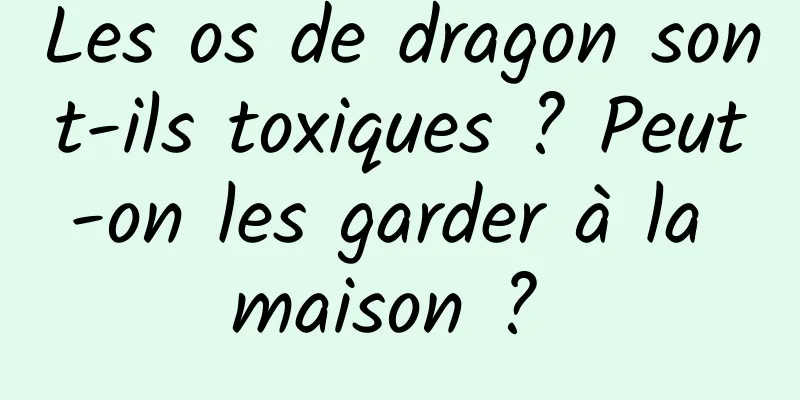 Les os de dragon sont-ils toxiques ? Peut-on les garder à la maison ? 