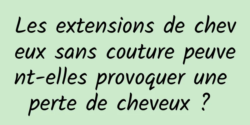 Les extensions de cheveux sans couture peuvent-elles provoquer une perte de cheveux ? 