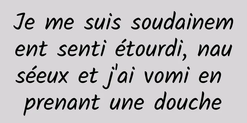 Je me suis soudainement senti étourdi, nauséeux et j'ai vomi en prenant une douche