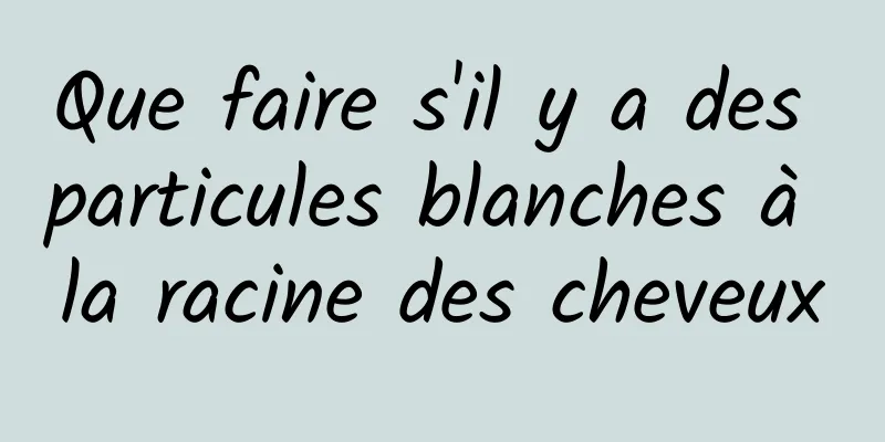 Que faire s'il y a des particules blanches à la racine des cheveux