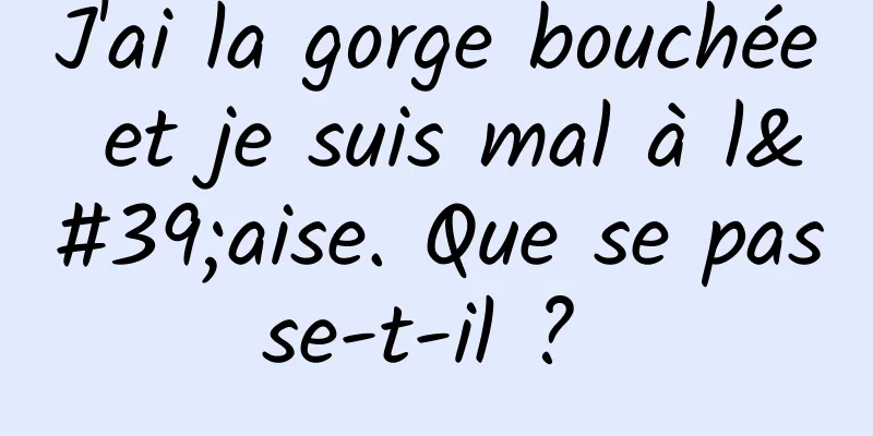 J'ai la gorge bouchée et je suis mal à l'aise. Que se passe-t-il ? 