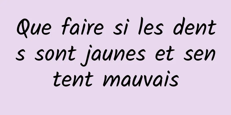 Que faire si les dents sont jaunes et sentent mauvais