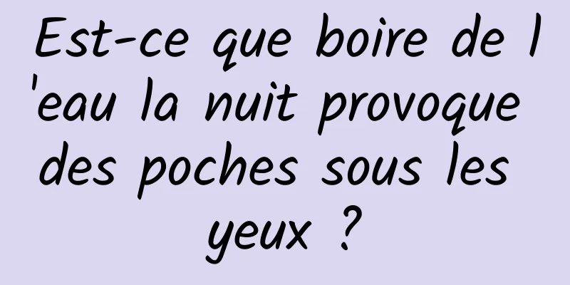 Est-ce que boire de l'eau la nuit provoque des poches sous les yeux ?
