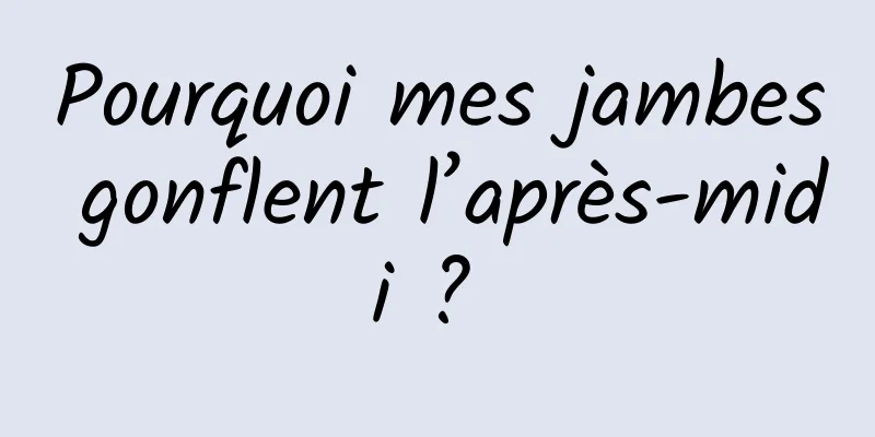 Pourquoi mes jambes gonflent l’après-midi ? 