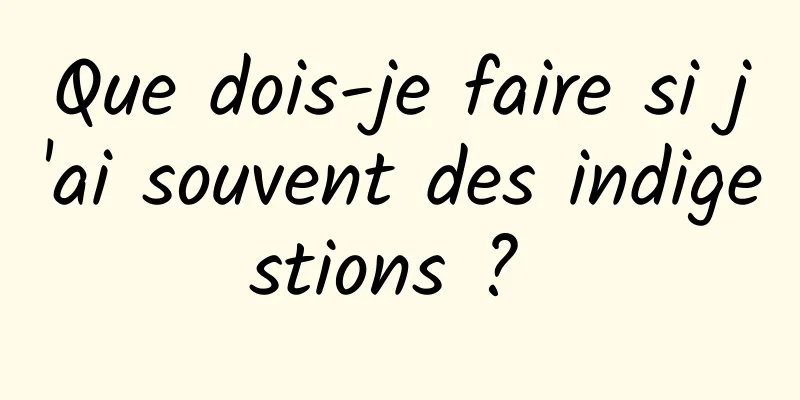 Que dois-je faire si j'ai souvent des indigestions ? 