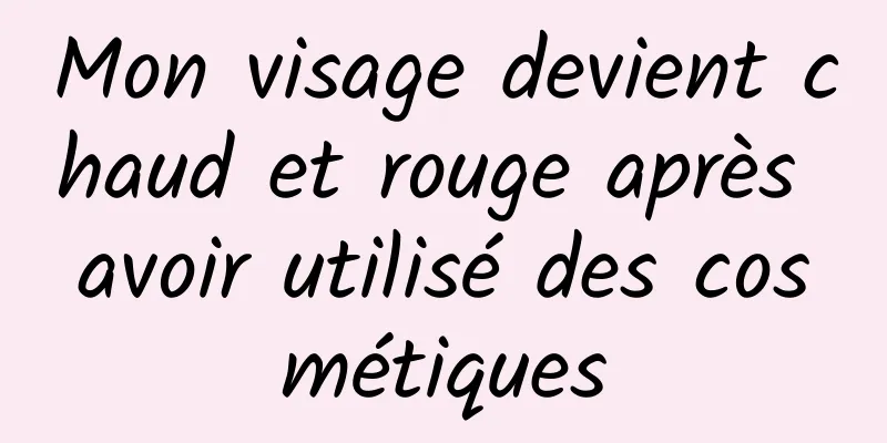 Mon visage devient chaud et rouge après avoir utilisé des cosmétiques