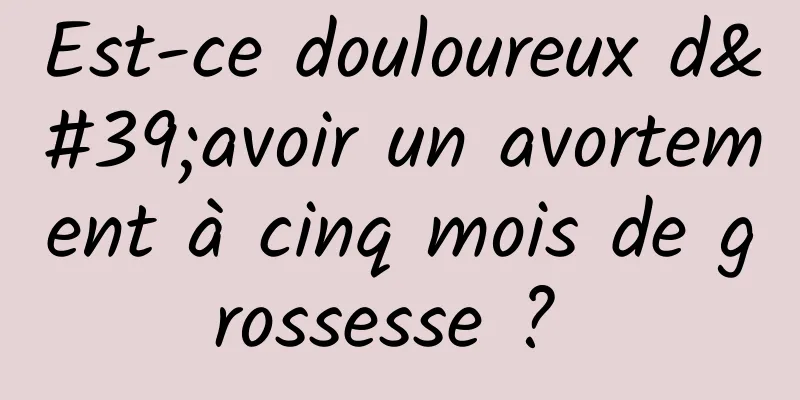 Est-ce douloureux d'avoir un avortement à cinq mois de grossesse ? 