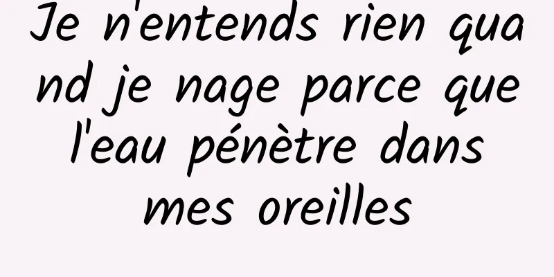 Je n'entends rien quand je nage parce que l'eau pénètre dans mes oreilles