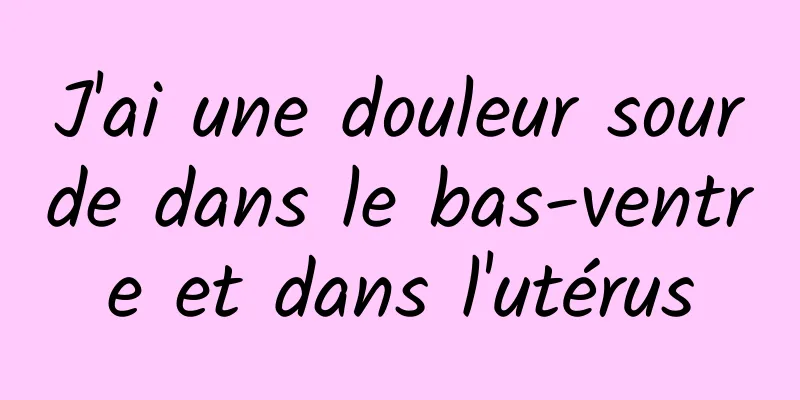 J'ai une douleur sourde dans le bas-ventre et dans l'utérus