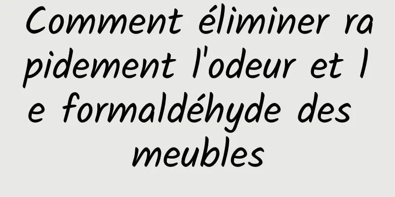 Comment éliminer rapidement l'odeur et le formaldéhyde des meubles