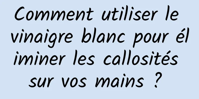 Comment utiliser le vinaigre blanc pour éliminer les callosités sur vos mains ? 