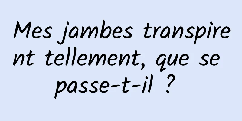 Mes jambes transpirent tellement, que se passe-t-il ? 