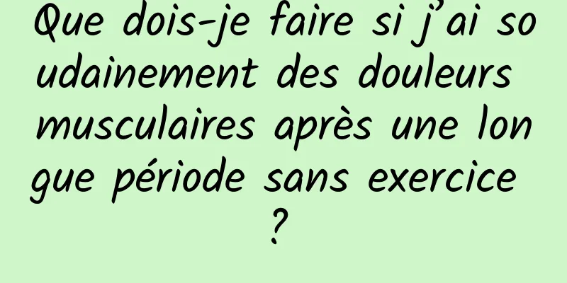 Que dois-je faire si j’ai soudainement des douleurs musculaires après une longue période sans exercice ? 