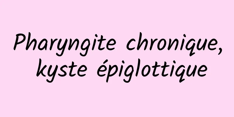 Pharyngite chronique, kyste épiglottique
