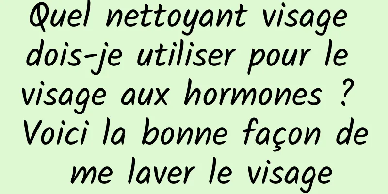 Quel nettoyant visage dois-je utiliser pour le visage aux hormones ? Voici la bonne façon de me laver le visage