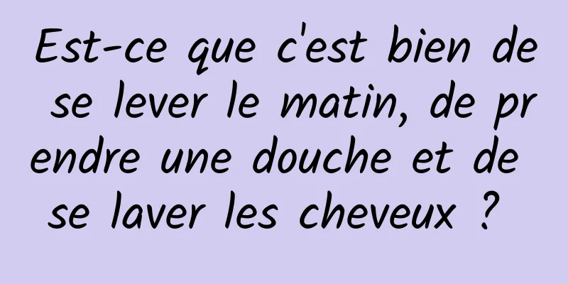 Est-ce que c'est bien de se lever le matin, de prendre une douche et de se laver les cheveux ? 