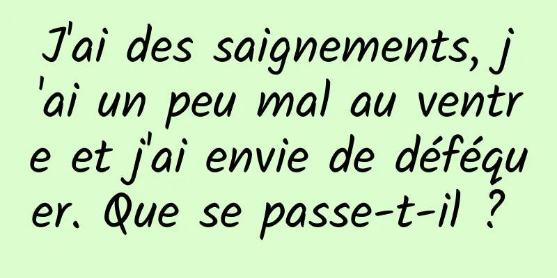 J'ai des saignements, j'ai un peu mal au ventre et j'ai envie de déféquer. Que se passe-t-il ? 