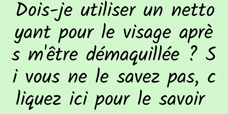 Dois-je utiliser un nettoyant pour le visage après m'être démaquillée ? Si vous ne le savez pas, cliquez ici pour le savoir 