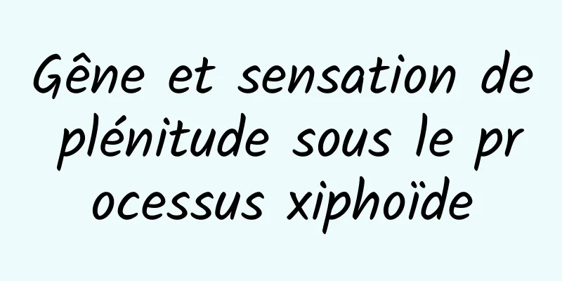 Gêne et sensation de plénitude sous le processus xiphoïde