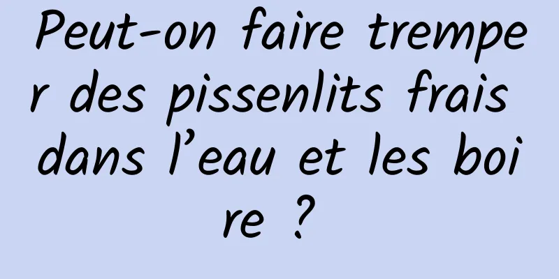 Peut-on faire tremper des pissenlits frais dans l’eau et les boire ? 