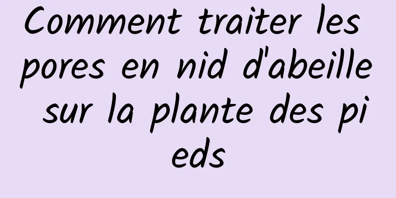 Comment traiter les pores en nid d'abeille sur la plante des pieds