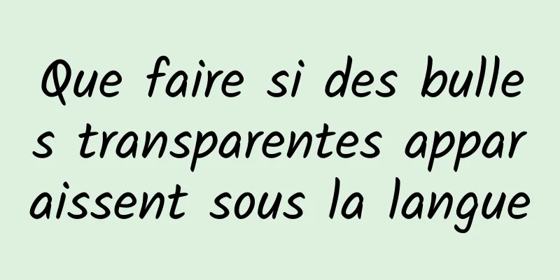 Que faire si des bulles transparentes apparaissent sous la langue