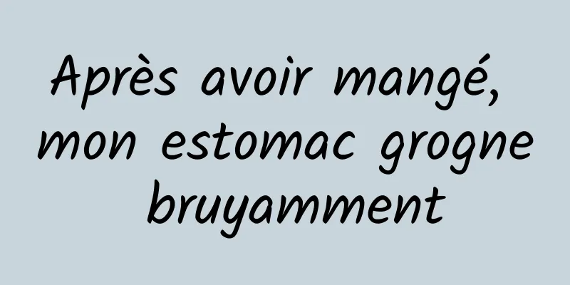 Après avoir mangé, mon estomac grogne bruyamment