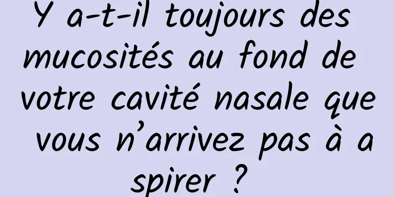 Y a-t-il toujours des mucosités au fond de votre cavité nasale que vous n’arrivez pas à aspirer ? 