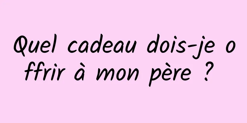 Quel cadeau dois-je offrir à mon père ? 