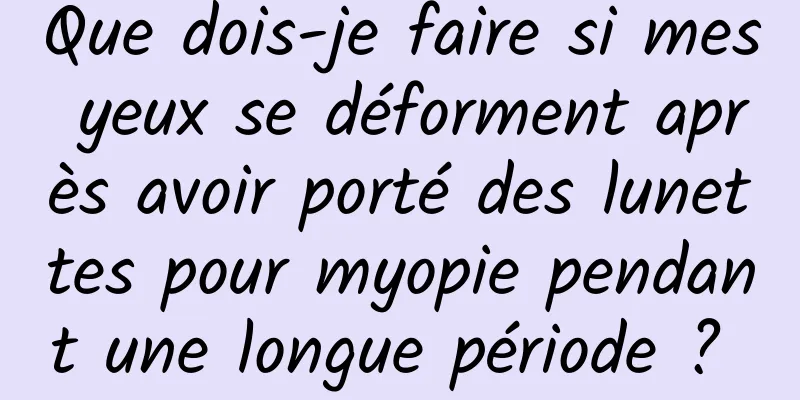Que dois-je faire si mes yeux se déforment après avoir porté des lunettes pour myopie pendant une longue période ? 