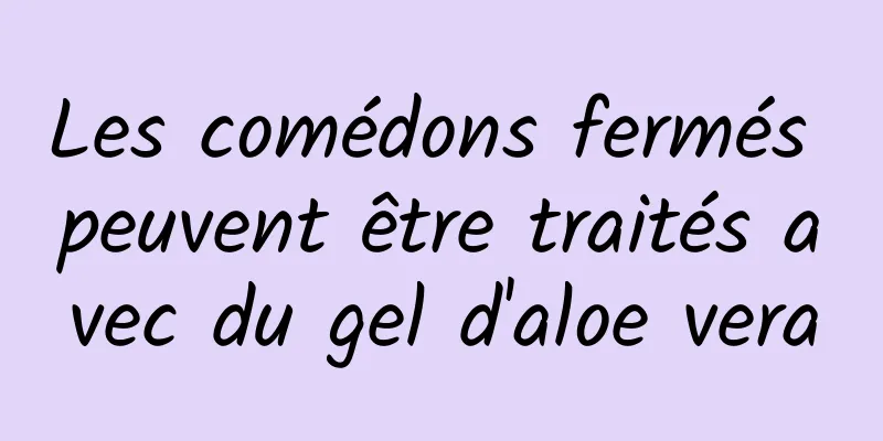 Les comédons fermés peuvent être traités avec du gel d'aloe vera
