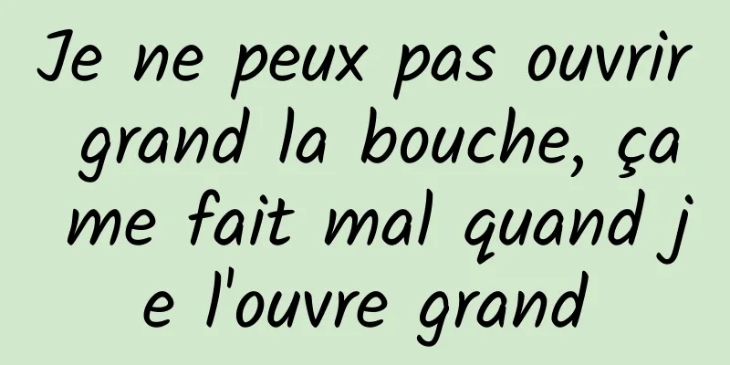 Je ne peux pas ouvrir grand la bouche, ça me fait mal quand je l'ouvre grand