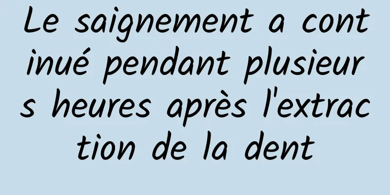 Le saignement a continué pendant plusieurs heures après l'extraction de la dent