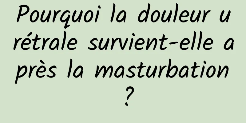 Pourquoi la douleur urétrale survient-elle après la masturbation ?