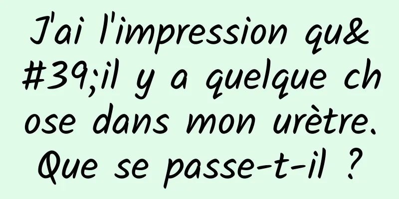 J'ai l'impression qu'il y a quelque chose dans mon urètre. Que se passe-t-il ? 