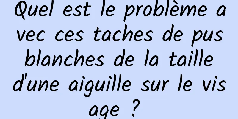 Quel est le problème avec ces taches de pus blanches de la taille d'une aiguille sur le visage ? 
