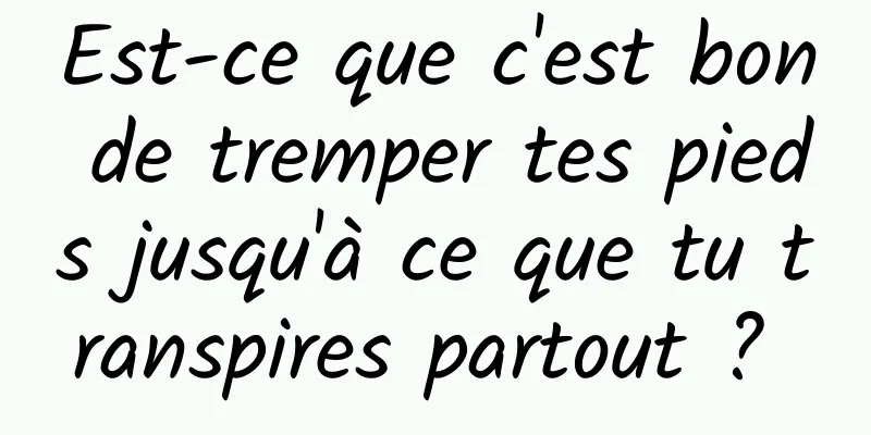 Est-ce que c'est bon de tremper tes pieds jusqu'à ce que tu transpires partout ? 