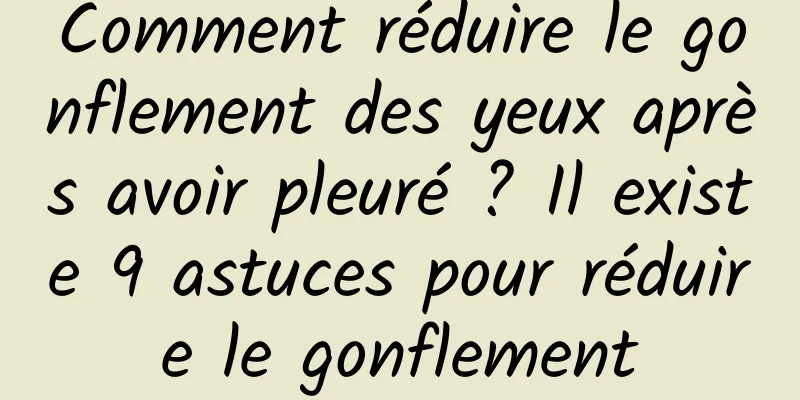 Comment réduire le gonflement des yeux après avoir pleuré ? Il existe 9 astuces pour réduire le gonflement