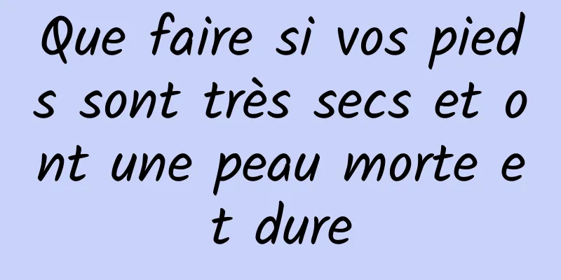 Que faire si vos pieds sont très secs et ont une peau morte et dure