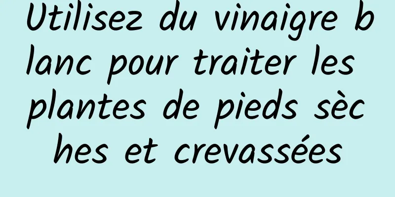 Utilisez du vinaigre blanc pour traiter les plantes de pieds sèches et crevassées