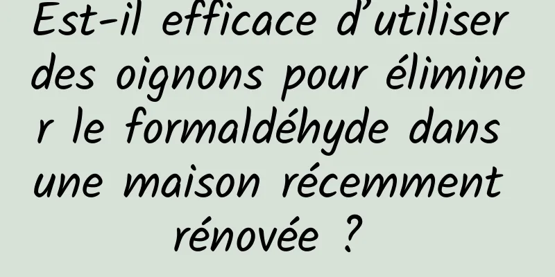 Est-il efficace d’utiliser des oignons pour éliminer le formaldéhyde dans une maison récemment rénovée ? 