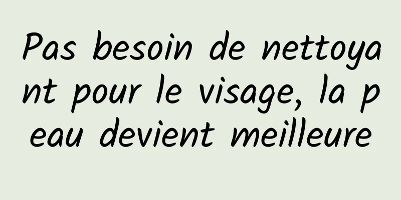 Pas besoin de nettoyant pour le visage, la peau devient meilleure