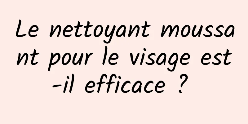 Le nettoyant moussant pour le visage est-il efficace ? 