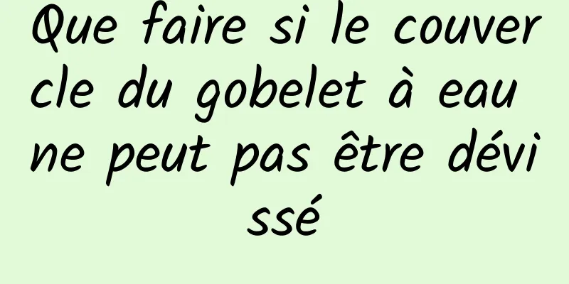 Que faire si le couvercle du gobelet à eau ne peut pas être dévissé