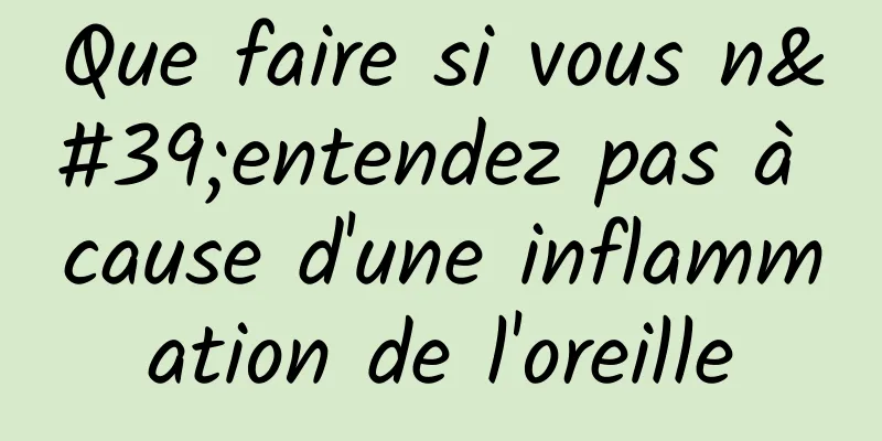 Que faire si vous n'entendez pas à cause d'une inflammation de l'oreille