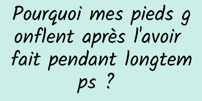 Pourquoi mes pieds gonflent après l'avoir fait pendant longtemps ? 