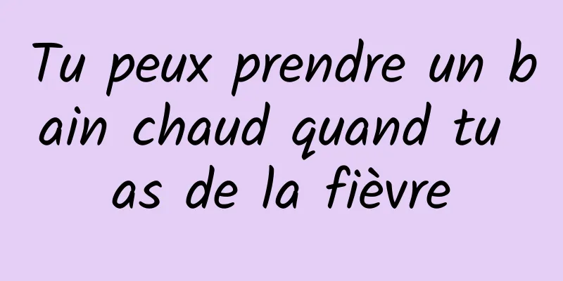 Tu peux prendre un bain chaud quand tu as de la fièvre
